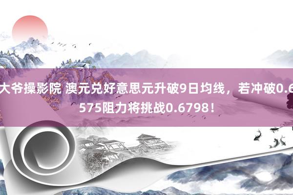 大爷操影院 澳元兑好意思元升破9日均线，若冲破0.6575阻力将挑战0.6798！