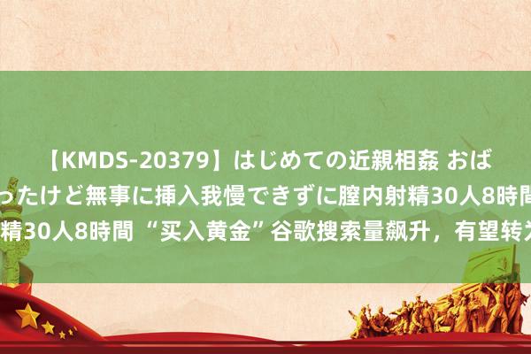 【KMDS-20379】はじめての近親相姦 おばさんの誘いに最初は戸惑ったけど無事に挿入我慢できずに膣内射精30人8時間 “买入黄金”谷歌搜索量飙升，有望转为提振销售！