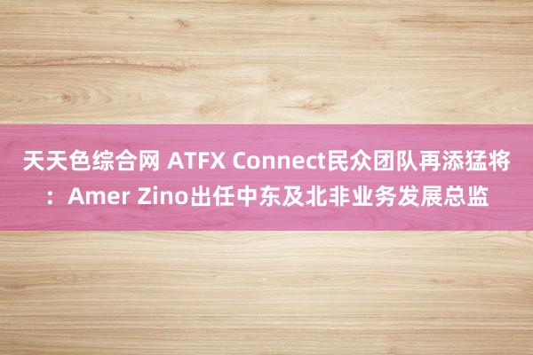 天天色综合网 ATFX Connect民众团队再添猛将：Amer Zino出任中东及北非业务发展总监