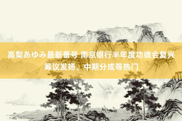 高梨あゆみ最新番号 南京银行半年度功绩会复兴筹议发扬、中期分成等热门