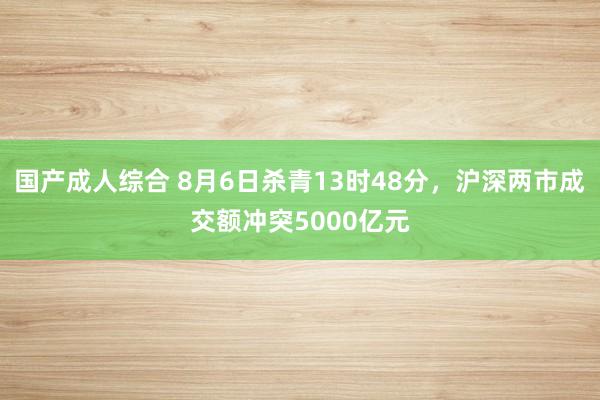 国产成人综合 8月6日杀青13时48分，沪深两市成交额冲突5000亿元