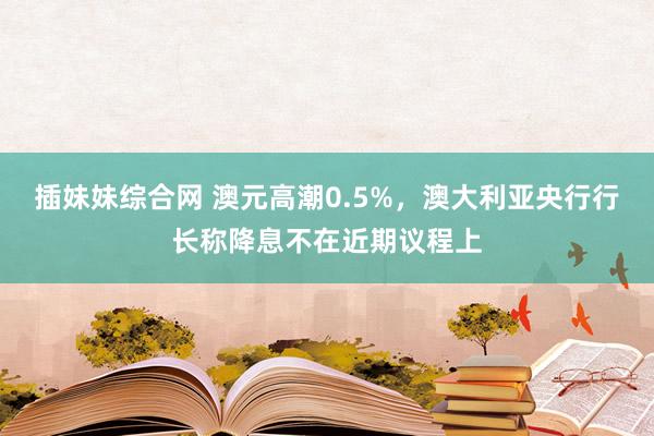 插妹妹综合网 澳元高潮0.5%，澳大利亚央行行长称降息不在近期议程上