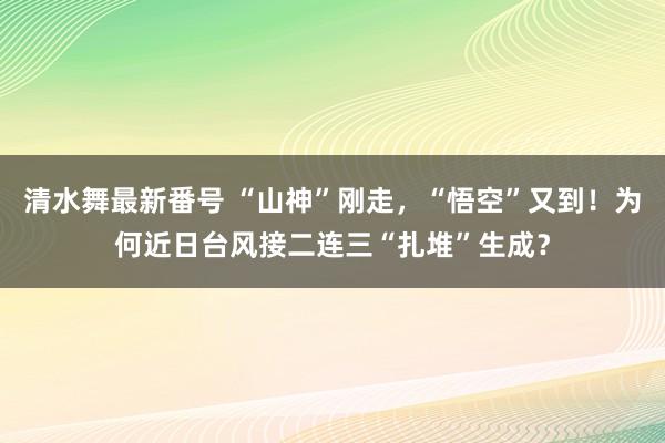 清水舞最新番号 “山神”刚走，“悟空”又到！为何近日台风接二连三“扎堆”生成？