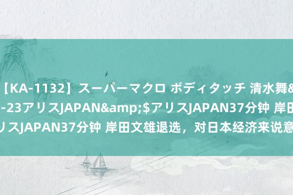 【KA-1132】スーパーマクロ ボディタッチ 清水舞</a>2008-03-23アリスJAPAN&$アリスJAPAN37分钟 岸田文雄退选，对日本经济来说意味着什么？