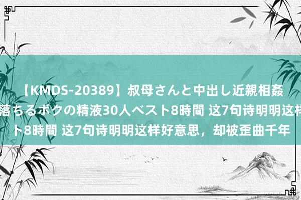 【KMDS-20389】叔母さんと中出し近親相姦 叔母さんの身体を伝い落ちるボクの精液30人ベスト8時間 这7句诗明明这样好意思，却被歪曲千年