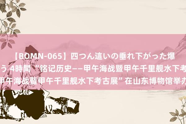 【BOMN-065】四つん這いの垂れ下がった爆乳を下から揉み舐め吸う 4時間 “铭记历史——甲午海战暨甲午千里舰水下考古展”在山东博物馆举办