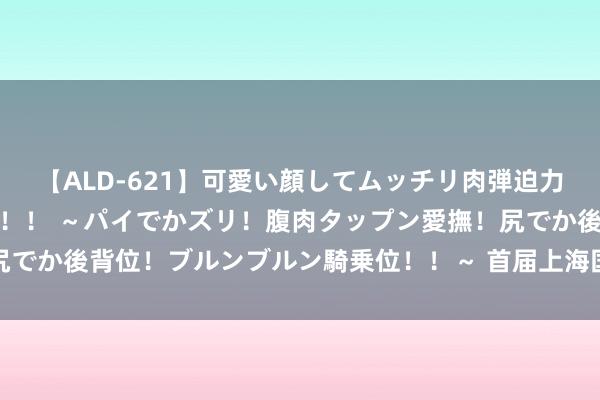 【ALD-621】可愛い顔してムッチリ肉弾迫力ダイナマイト敏感ボディ！！ ～パイでかズリ！腹肉タップン愛撫！尻でか後背位！ブルンブルン騎乗位！！～ 首届上海国外邮轮节崇拜初始