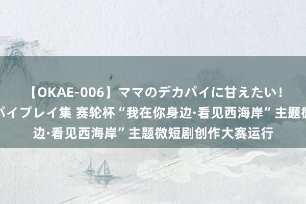 【OKAE-006】ママのデカパイに甘えたい！抜かれたい！オッパイプレイ集 赛轮杯“我在你身边·看见西海岸”主题微短剧创作大赛运行