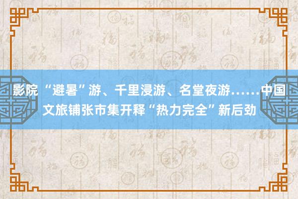 影院 “避暑”游、千里浸游、名堂夜游……中国文旅铺张市集开释“热力完全”新后劲