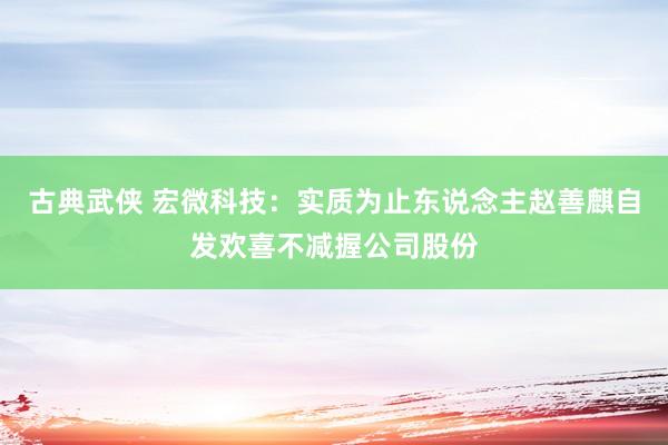 古典武侠 宏微科技：实质为止东说念主赵善麒自发欢喜不减握公司股份