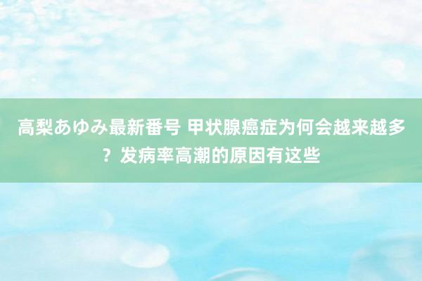 高梨あゆみ最新番号 甲状腺癌症为何会越来越多？发病率高潮的原因有这些