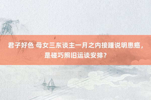 君子好色 母女三东谈主一月之内接踵说明患癌，是碰巧照旧运谈安排？