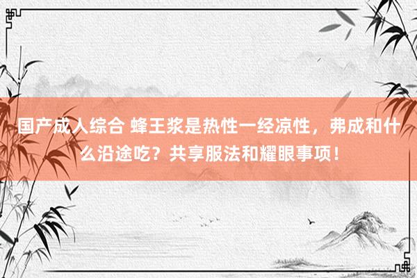 国产成人综合 蜂王浆是热性一经凉性，弗成和什么沿途吃？共享服法和耀眼事项！