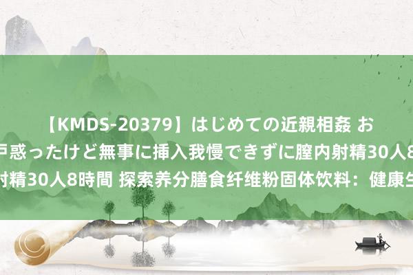 【KMDS-20379】はじめての近親相姦 おばさんの誘いに最初は戸惑ったけど無事に挿入我慢できずに膣内射精30人8時間 探索养分膳食纤维粉固体饮料：健康生涯的改变选择