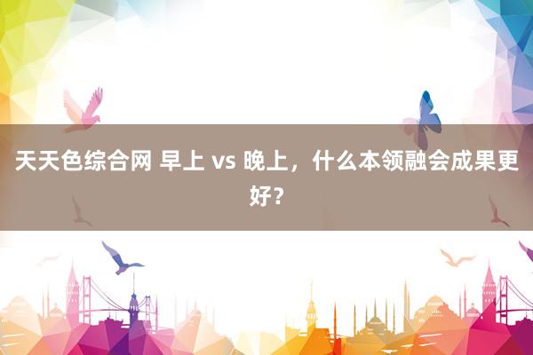 天天色综合网 早上 vs 晚上，什么本领融会成果更好？