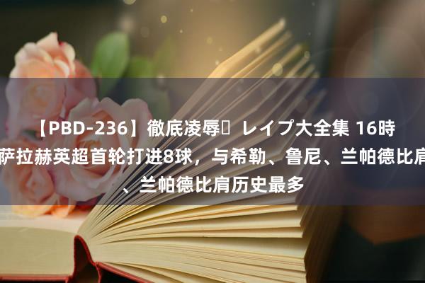 【PBD-236】徹底凌辱・レイプ大全集 16時間 第2集 萨拉赫英超首轮打进8球，与希勒、鲁尼、兰帕德比肩历史最多