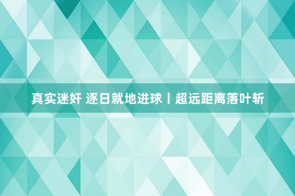 真实迷奸 逐日就地进球丨超远距离落叶斩