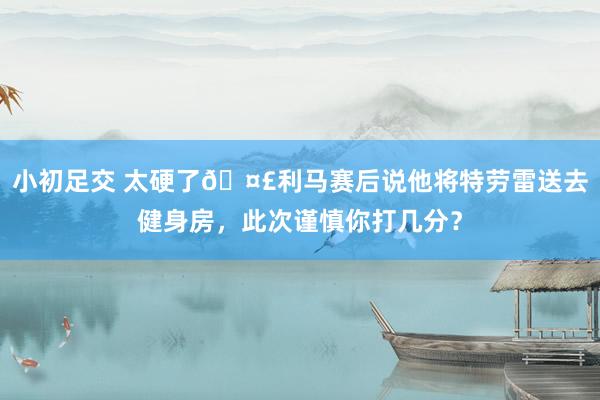 小初足交 太硬了?利马赛后说他将特劳雷送去健身房，<a href=