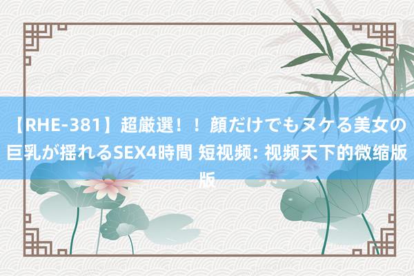 【RHE-381】超厳選！！顔だけでもヌケる美女の巨乳が揺れるSEX4時間 短视频: 视频天下的微缩版