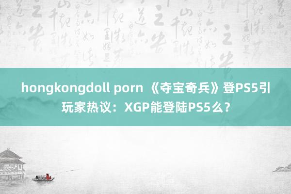 hongkongdoll porn 《夺宝奇兵》登PS5引玩家热议：XGP能登陆PS5么？