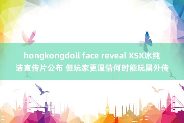 hongkongdoll face reveal XSX冰纯洁宣传片公布 但玩家更温情何时能玩黑外传