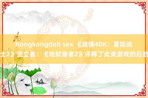 hongkongdoll sex 《战锤40K：星际战士2》竖立者：《地狱潜者2》评释了此类游戏的后劲