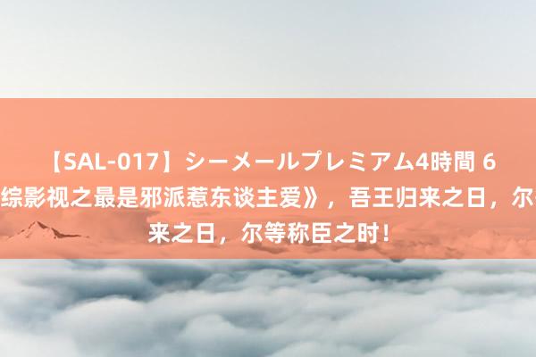 【SAL-017】シーメールプレミアム4時間 6 年度好书《综影视之最是邪派惹东谈主爱》，吾王归来之日，尔等称臣之时！