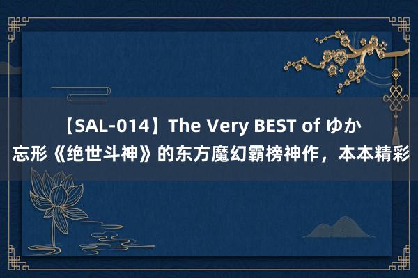 【SAL-014】The Very BEST of ゆか 忘形《绝世斗神》的东方魔幻霸榜神作，本本精彩