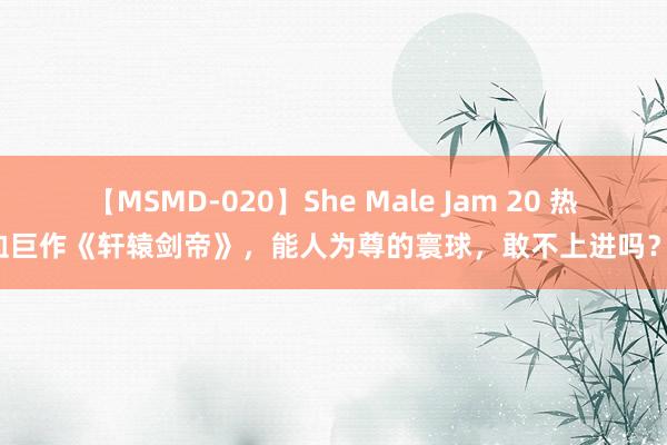 【MSMD-020】She Male Jam 20 热血巨作《轩辕剑帝》，能人为尊的寰球，敢不上进吗？！