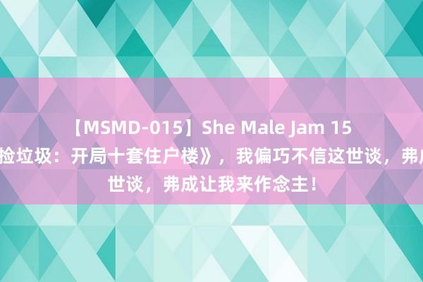 【MSMD-015】She Male Jam 15 私藏好书《我能捡垃圾：开局十套住户楼》，我偏巧不信这世谈，弗成让我来作念主！