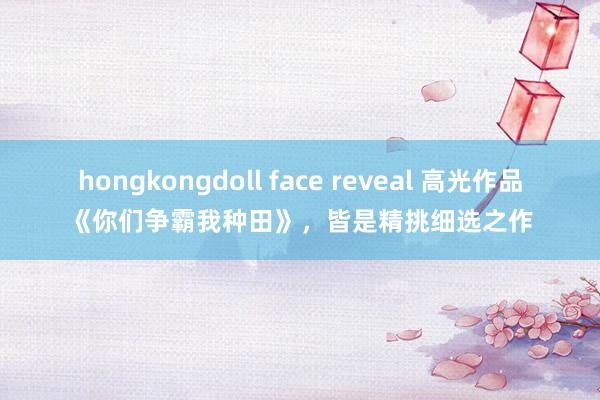 hongkongdoll face reveal 高光作品《你们争霸我种田》，皆是精挑细选之作