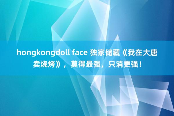 hongkongdoll face 独家储藏《我在大唐卖烧烤》，莫得最强，只消更强！