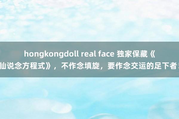 hongkongdoll real face 独家保藏《仙说念方程式》，不作念填旋，要作念交运的足下者！