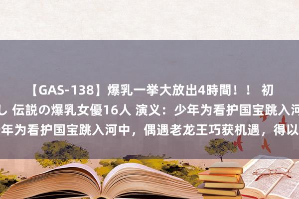 【GAS-138】爆乳一挙大放出4時間！！ 初出し！すべて撮り下ろし 伝説の爆乳女優16人 演义：少年为看护国宝跳入河中，偶遇老龙王巧获机遇，得以重获新生