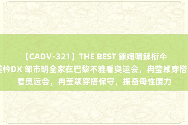 【CADV-321】THE BEST 銇婅哺銇椼仐銇俱仚銆?50浜?鏅傞枔DX 邹市明全家在巴黎不雅看奥运会，冉莹颖穿搭保守，振奋母性魔力