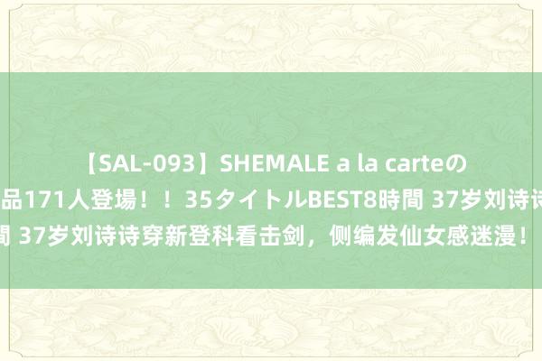 【SAL-093】SHEMALE a la carteの歴史 2008～2011 国内作品171人登場！！35タイトルBEST8時間 37岁刘诗诗穿新登科看击剑，侧编发仙女感迷漫！网友：看着像17！