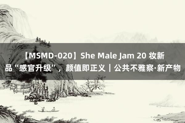 【MSMD-020】She Male Jam 20 妆新品“感官升级”，颜值即正义｜公共不雅察·新产物