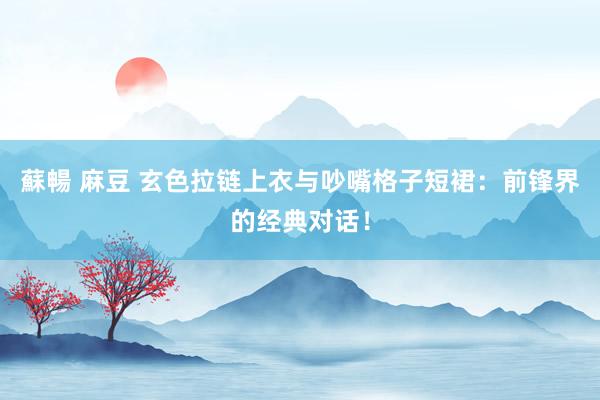 蘇暢 麻豆 玄色拉链上衣与吵嘴格子短裙：前锋界的经典对话！