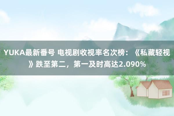 YUKA最新番号 电视剧收视率名次榜：《私藏轻视》跌至第二，第一及时高达2.090%