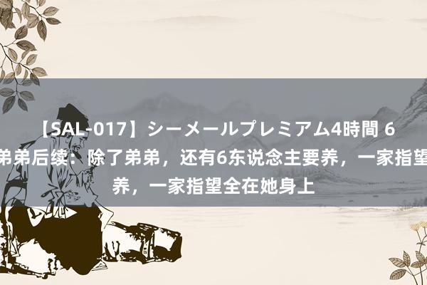 【SAL-017】シーメールプレミアム4時間 6 郭清养5个弟弟后续：除了弟弟，还有6东说念主要养，一家指望全在她身上