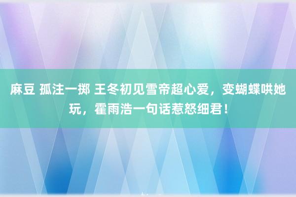 麻豆 孤注一掷 王冬初见雪帝超心爱，变蝴蝶哄她玩，霍雨浩一句话惹怒细君！