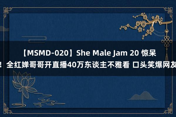 【MSMD-020】She Male Jam 20 惊呆！全红婵哥哥开直播40万东谈主不雅看 口头笑爆网友