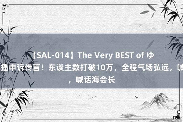 【SAL-014】The Very BEST of ゆか 梦真直播申诉传言！东谈主数打破10万，全程气场弘远，喊话海会长