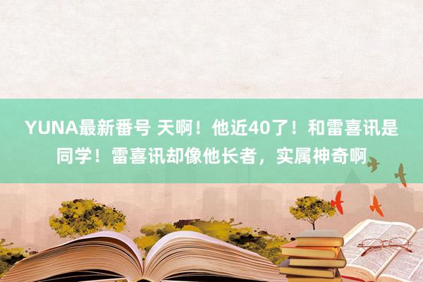 YUNA最新番号 天啊！他近40了！和雷喜讯是同学！雷喜讯却像他长者，实属神奇啊