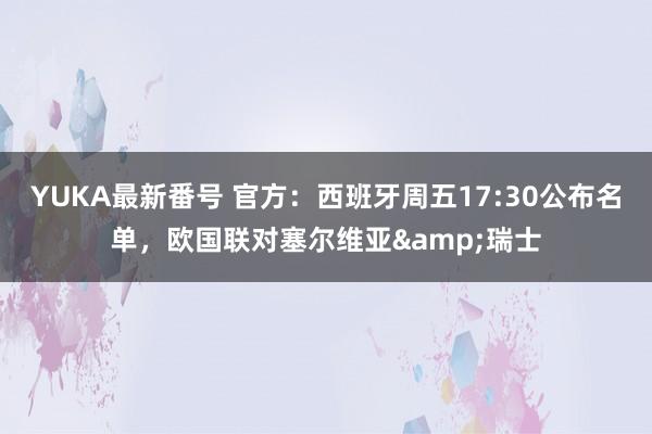 YUKA最新番号 官方：西班牙周五17:30公布名单，欧国联对塞尔维亚&瑞士