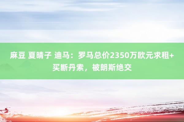 麻豆 夏晴子 迪马：罗马总价2350万欧元求租+买断丹索，被朗斯绝交