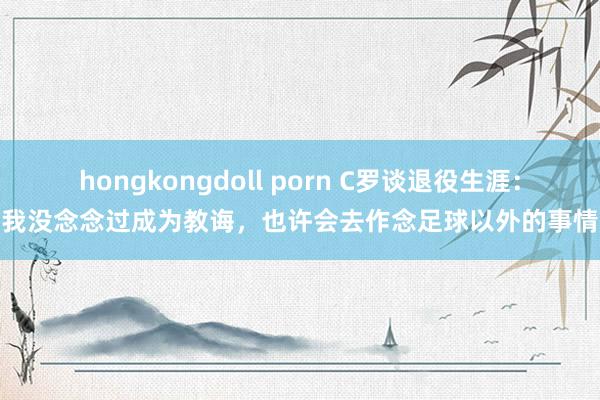 hongkongdoll porn C罗谈退役生涯：我没念念过成为教诲，也许会去作念足球以外的事情