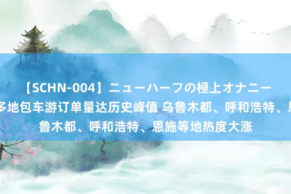 【SCHN-004】ニューハーフの極上オナニー 封面少见丨暑期多地包车游订单量达历史峰值 乌鲁木都、呼和浩特、恩施等地热度大涨