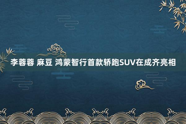 李蓉蓉 麻豆 鸿蒙智行首款轿跑SUV在成齐亮相