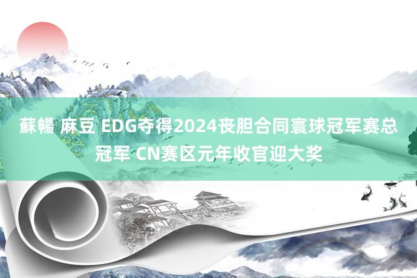 蘇暢 麻豆 EDG夺得2024丧胆合同寰球冠军赛总冠军 CN赛区元年收官迎大奖